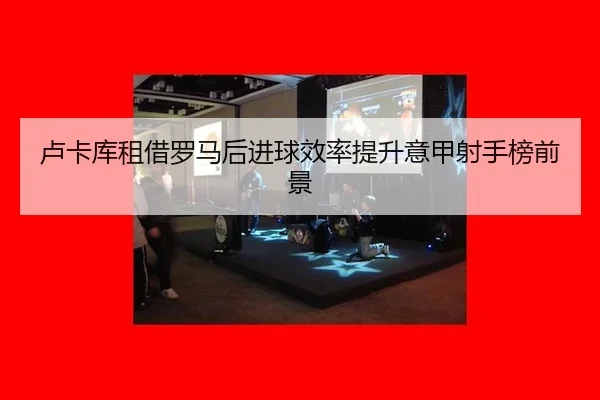 卢卡库租借罗马后进球效率提升意甲射手榜前景